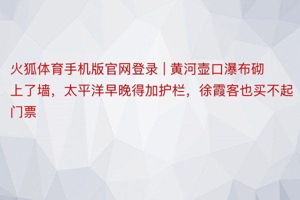 火狐体育手机版官网登录 | 黄河壶口瀑布砌上了墙，太平洋早晚得加护栏，徐霞客也买不起门票