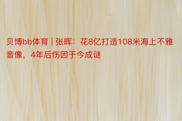 贝博bb体育 | 张晖：花8亿打造108米海上不雅音像，4年后伤因于今成谜