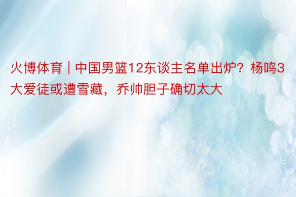 火博体育 | 中国男篮12东谈主名单出炉？杨鸣3大爱徒或遭雪藏，乔帅胆子确切太大