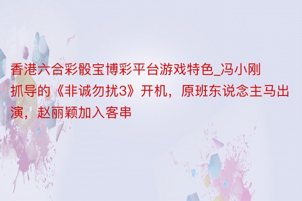 香港六合彩骰宝博彩平台游戏特色_冯小刚抓导的《非诚勿扰3》开机，原班东说念主马出演，赵丽颖加入客串