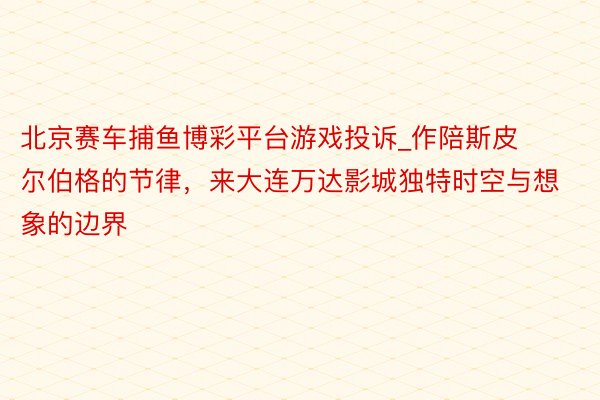 北京赛车捕鱼博彩平台游戏投诉_作陪斯皮尔伯格的节律，来大连万达影城独特时空与想象的边界