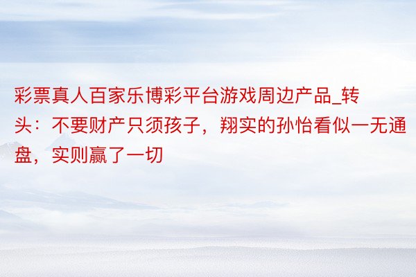 彩票真人百家乐博彩平台游戏周边产品_转头：不要财产只须孩子，翔实的孙怡看似一无通盘，实则赢了一切