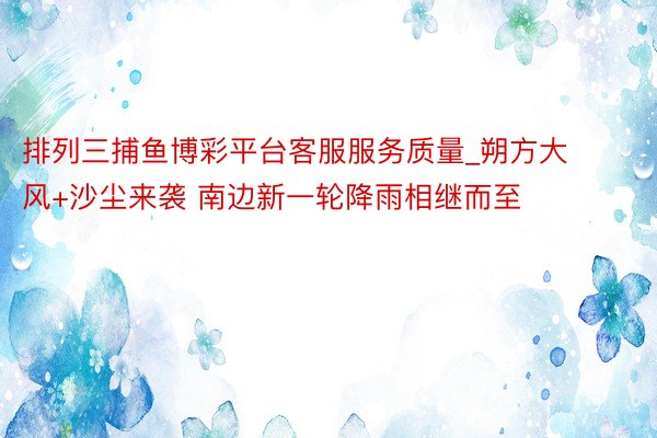 排列三捕鱼博彩平台客服服务质量_朔方大风+沙尘来袭 南边新一轮降雨相继而至