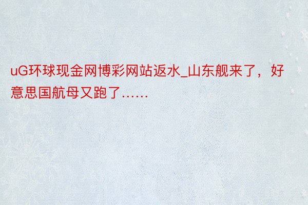 uG环球现金网博彩网站返水_山东舰来了，好意思国航母又跑了……