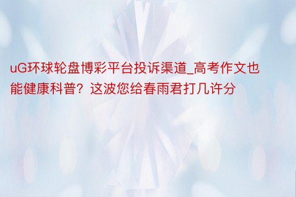uG环球轮盘博彩平台投诉渠道_高考作文也能健康科普？这波您给春雨君打几许分