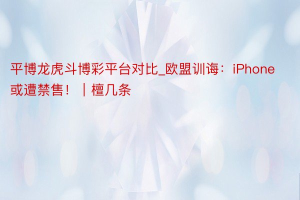 平博龙虎斗博彩平台对比_欧盟训诲：iPhone或遭禁售！｜檀几条